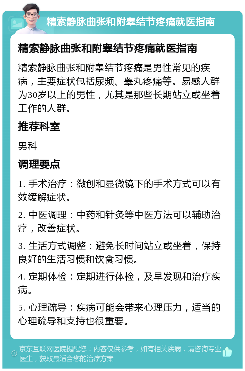 精索静脉曲张和附睾结节疼痛就医指南 精索静脉曲张和附睾结节疼痛就医指南 精索静脉曲张和附睾结节疼痛是男性常见的疾病，主要症状包括尿频、睾丸疼痛等。易感人群为30岁以上的男性，尤其是那些长期站立或坐着工作的人群。 推荐科室 男科 调理要点 1. 手术治疗：微创和显微镜下的手术方式可以有效缓解症状。 2. 中医调理：中药和针灸等中医方法可以辅助治疗，改善症状。 3. 生活方式调整：避免长时间站立或坐着，保持良好的生活习惯和饮食习惯。 4. 定期体检：定期进行体检，及早发现和治疗疾病。 5. 心理疏导：疾病可能会带来心理压力，适当的心理疏导和支持也很重要。