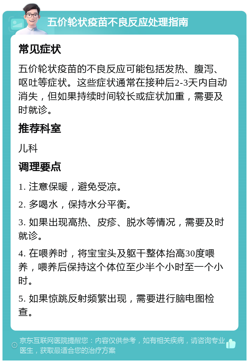 五价轮状疫苗不良反应处理指南 常见症状 五价轮状疫苗的不良反应可能包括发热、腹泻、呕吐等症状。这些症状通常在接种后2-3天内自动消失，但如果持续时间较长或症状加重，需要及时就诊。 推荐科室 儿科 调理要点 1. 注意保暖，避免受凉。 2. 多喝水，保持水分平衡。 3. 如果出现高热、皮疹、脱水等情况，需要及时就诊。 4. 在喂养时，将宝宝头及躯干整体抬高30度喂养，喂养后保持这个体位至少半个小时至一个小时。 5. 如果惊跳反射频繁出现，需要进行脑电图检查。