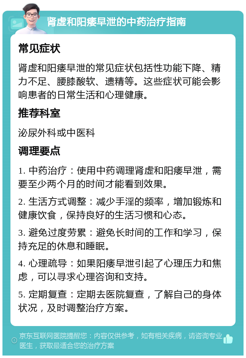 肾虚和阳痿早泄的中药治疗指南 常见症状 肾虚和阳痿早泄的常见症状包括性功能下降、精力不足、腰膝酸软、遗精等。这些症状可能会影响患者的日常生活和心理健康。 推荐科室 泌尿外科或中医科 调理要点 1. 中药治疗：使用中药调理肾虚和阳痿早泄，需要至少两个月的时间才能看到效果。 2. 生活方式调整：减少手淫的频率，增加锻炼和健康饮食，保持良好的生活习惯和心态。 3. 避免过度劳累：避免长时间的工作和学习，保持充足的休息和睡眠。 4. 心理疏导：如果阳痿早泄引起了心理压力和焦虑，可以寻求心理咨询和支持。 5. 定期复查：定期去医院复查，了解自己的身体状况，及时调整治疗方案。