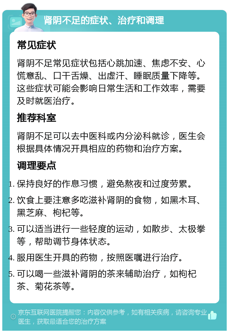 肾阴不足的症状、治疗和调理 常见症状 肾阴不足常见症状包括心跳加速、焦虑不安、心慌意乱、口干舌燥、出虚汗、睡眠质量下降等。这些症状可能会影响日常生活和工作效率，需要及时就医治疗。 推荐科室 肾阴不足可以去中医科或内分泌科就诊，医生会根据具体情况开具相应的药物和治疗方案。 调理要点 保持良好的作息习惯，避免熬夜和过度劳累。 饮食上要注意多吃滋补肾阴的食物，如黑木耳、黑芝麻、枸杞等。 可以适当进行一些轻度的运动，如散步、太极拳等，帮助调节身体状态。 服用医生开具的药物，按照医嘱进行治疗。 可以喝一些滋补肾阴的茶来辅助治疗，如枸杞茶、菊花茶等。