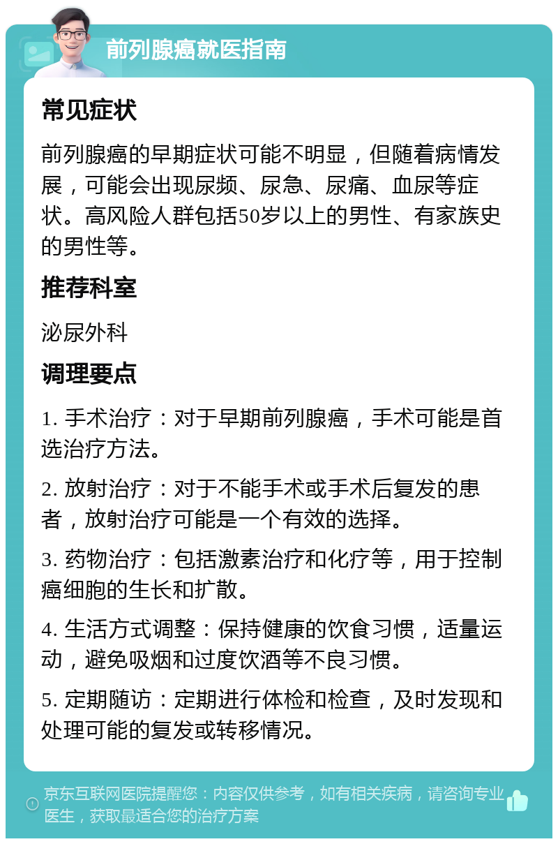 前列腺癌就医指南 常见症状 前列腺癌的早期症状可能不明显，但随着病情发展，可能会出现尿频、尿急、尿痛、血尿等症状。高风险人群包括50岁以上的男性、有家族史的男性等。 推荐科室 泌尿外科 调理要点 1. 手术治疗：对于早期前列腺癌，手术可能是首选治疗方法。 2. 放射治疗：对于不能手术或手术后复发的患者，放射治疗可能是一个有效的选择。 3. 药物治疗：包括激素治疗和化疗等，用于控制癌细胞的生长和扩散。 4. 生活方式调整：保持健康的饮食习惯，适量运动，避免吸烟和过度饮酒等不良习惯。 5. 定期随访：定期进行体检和检查，及时发现和处理可能的复发或转移情况。