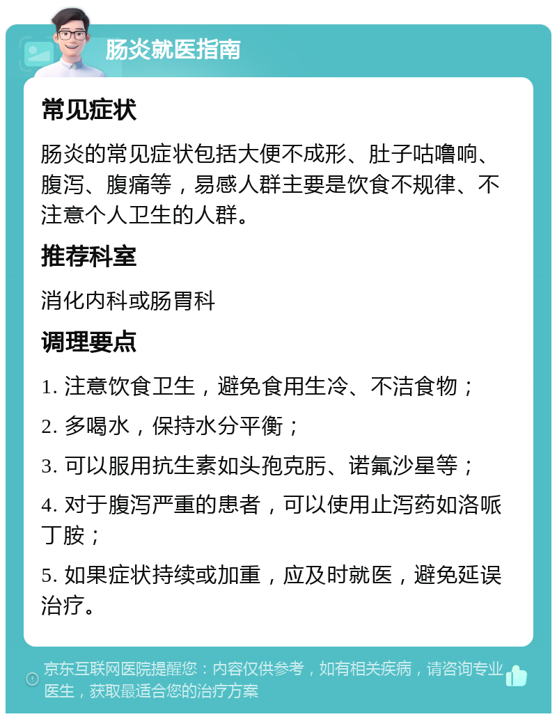 肠炎就医指南 常见症状 肠炎的常见症状包括大便不成形、肚子咕噜响、腹泻、腹痛等，易感人群主要是饮食不规律、不注意个人卫生的人群。 推荐科室 消化内科或肠胃科 调理要点 1. 注意饮食卫生，避免食用生冷、不洁食物； 2. 多喝水，保持水分平衡； 3. 可以服用抗生素如头孢克肟、诺氟沙星等； 4. 对于腹泻严重的患者，可以使用止泻药如洛哌丁胺； 5. 如果症状持续或加重，应及时就医，避免延误治疗。