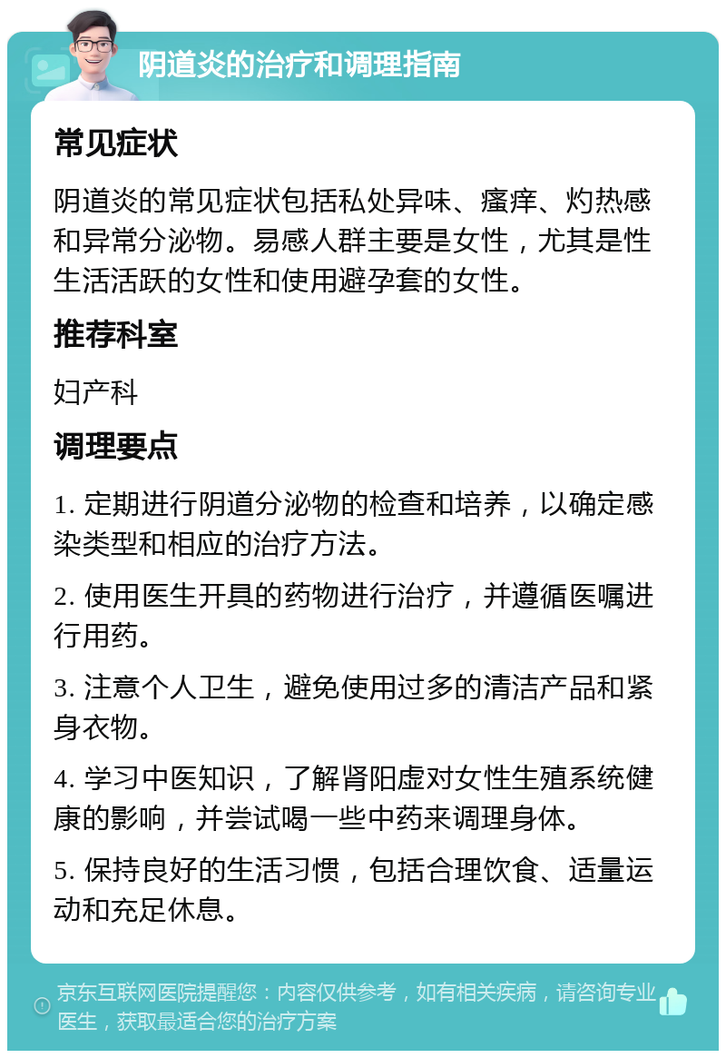 阴道炎的治疗和调理指南 常见症状 阴道炎的常见症状包括私处异味、瘙痒、灼热感和异常分泌物。易感人群主要是女性，尤其是性生活活跃的女性和使用避孕套的女性。 推荐科室 妇产科 调理要点 1. 定期进行阴道分泌物的检查和培养，以确定感染类型和相应的治疗方法。 2. 使用医生开具的药物进行治疗，并遵循医嘱进行用药。 3. 注意个人卫生，避免使用过多的清洁产品和紧身衣物。 4. 学习中医知识，了解肾阳虚对女性生殖系统健康的影响，并尝试喝一些中药来调理身体。 5. 保持良好的生活习惯，包括合理饮食、适量运动和充足休息。