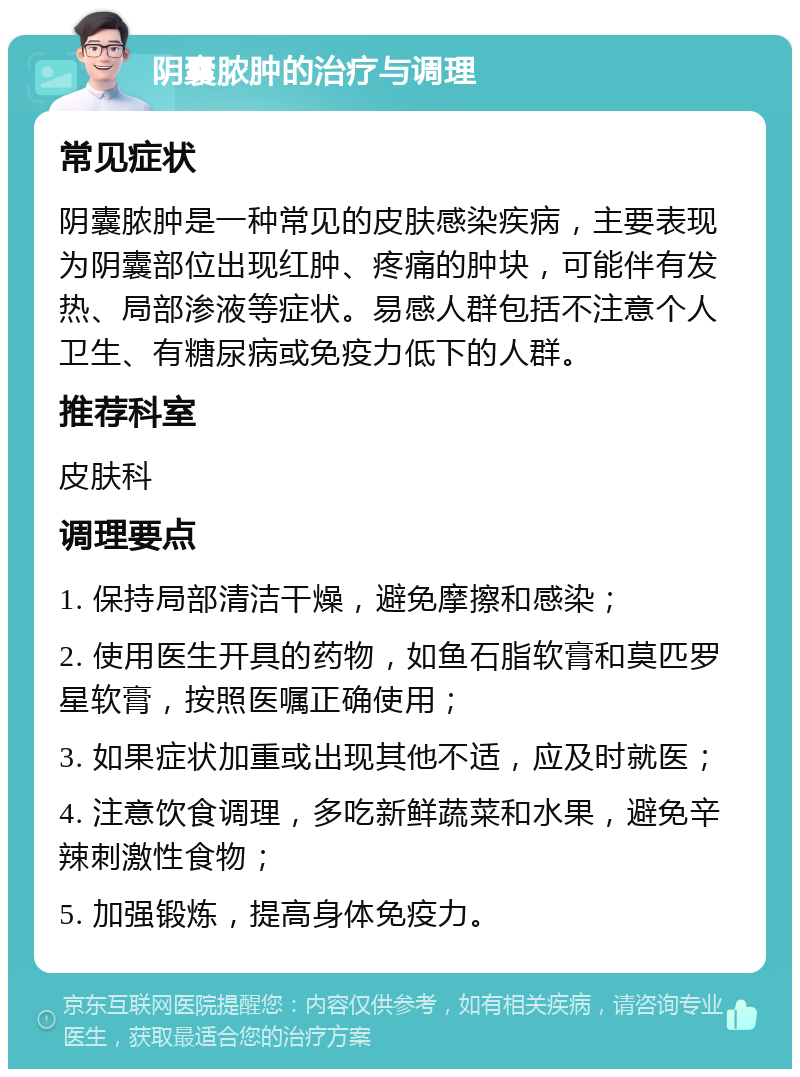 阴囊脓肿的治疗与调理 常见症状 阴囊脓肿是一种常见的皮肤感染疾病，主要表现为阴囊部位出现红肿、疼痛的肿块，可能伴有发热、局部渗液等症状。易感人群包括不注意个人卫生、有糖尿病或免疫力低下的人群。 推荐科室 皮肤科 调理要点 1. 保持局部清洁干燥，避免摩擦和感染； 2. 使用医生开具的药物，如鱼石脂软膏和莫匹罗星软膏，按照医嘱正确使用； 3. 如果症状加重或出现其他不适，应及时就医； 4. 注意饮食调理，多吃新鲜蔬菜和水果，避免辛辣刺激性食物； 5. 加强锻炼，提高身体免疫力。