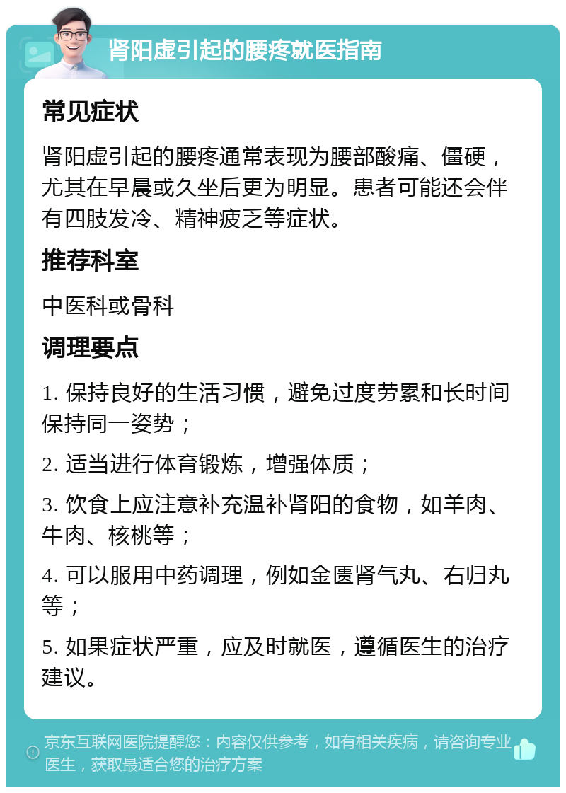 肾阳虚引起的腰疼就医指南 常见症状 肾阳虚引起的腰疼通常表现为腰部酸痛、僵硬，尤其在早晨或久坐后更为明显。患者可能还会伴有四肢发冷、精神疲乏等症状。 推荐科室 中医科或骨科 调理要点 1. 保持良好的生活习惯，避免过度劳累和长时间保持同一姿势； 2. 适当进行体育锻炼，增强体质； 3. 饮食上应注意补充温补肾阳的食物，如羊肉、牛肉、核桃等； 4. 可以服用中药调理，例如金匮肾气丸、右归丸等； 5. 如果症状严重，应及时就医，遵循医生的治疗建议。