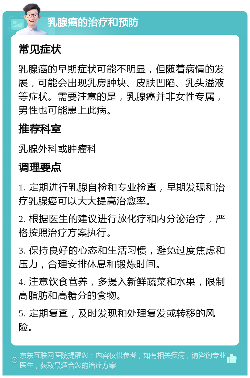 乳腺癌的治疗和预防 常见症状 乳腺癌的早期症状可能不明显，但随着病情的发展，可能会出现乳房肿块、皮肤凹陷、乳头溢液等症状。需要注意的是，乳腺癌并非女性专属，男性也可能患上此病。 推荐科室 乳腺外科或肿瘤科 调理要点 1. 定期进行乳腺自检和专业检查，早期发现和治疗乳腺癌可以大大提高治愈率。 2. 根据医生的建议进行放化疗和内分泌治疗，严格按照治疗方案执行。 3. 保持良好的心态和生活习惯，避免过度焦虑和压力，合理安排休息和锻炼时间。 4. 注意饮食营养，多摄入新鲜蔬菜和水果，限制高脂肪和高糖分的食物。 5. 定期复查，及时发现和处理复发或转移的风险。