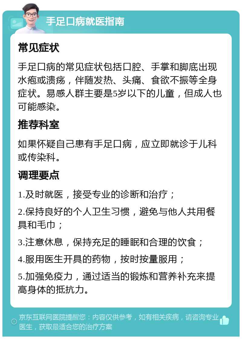 手足口病就医指南 常见症状 手足口病的常见症状包括口腔、手掌和脚底出现水疱或溃疡，伴随发热、头痛、食欲不振等全身症状。易感人群主要是5岁以下的儿童，但成人也可能感染。 推荐科室 如果怀疑自己患有手足口病，应立即就诊于儿科或传染科。 调理要点 1.及时就医，接受专业的诊断和治疗； 2.保持良好的个人卫生习惯，避免与他人共用餐具和毛巾； 3.注意休息，保持充足的睡眠和合理的饮食； 4.服用医生开具的药物，按时按量服用； 5.加强免疫力，通过适当的锻炼和营养补充来提高身体的抵抗力。