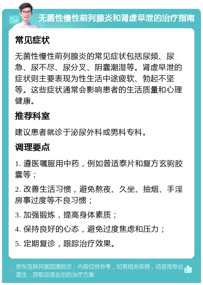 无菌性慢性前列腺炎和肾虚早泄的治疗指南 常见症状 无菌性慢性前列腺炎的常见症状包括尿频、尿急、尿不尽、尿分叉、阴囊潮湿等。肾虚早泄的症状则主要表现为性生活中途疲软、勃起不坚等。这些症状通常会影响患者的生活质量和心理健康。 推荐科室 建议患者就诊于泌尿外科或男科专科。 调理要点 1. 遵医嘱服用中药，例如普适泰片和复方玄驹胶囊等； 2. 改善生活习惯，避免熬夜、久坐、抽烟、手淫房事过度等不良习惯； 3. 加强锻炼，提高身体素质； 4. 保持良好的心态，避免过度焦虑和压力； 5. 定期复诊，跟踪治疗效果。