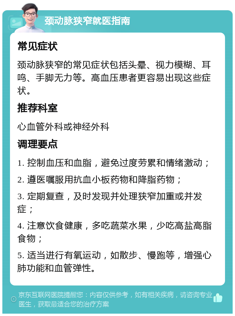 颈动脉狭窄就医指南 常见症状 颈动脉狭窄的常见症状包括头晕、视力模糊、耳鸣、手脚无力等。高血压患者更容易出现这些症状。 推荐科室 心血管外科或神经外科 调理要点 1. 控制血压和血脂，避免过度劳累和情绪激动； 2. 遵医嘱服用抗血小板药物和降脂药物； 3. 定期复查，及时发现并处理狭窄加重或并发症； 4. 注意饮食健康，多吃蔬菜水果，少吃高盐高脂食物； 5. 适当进行有氧运动，如散步、慢跑等，增强心肺功能和血管弹性。