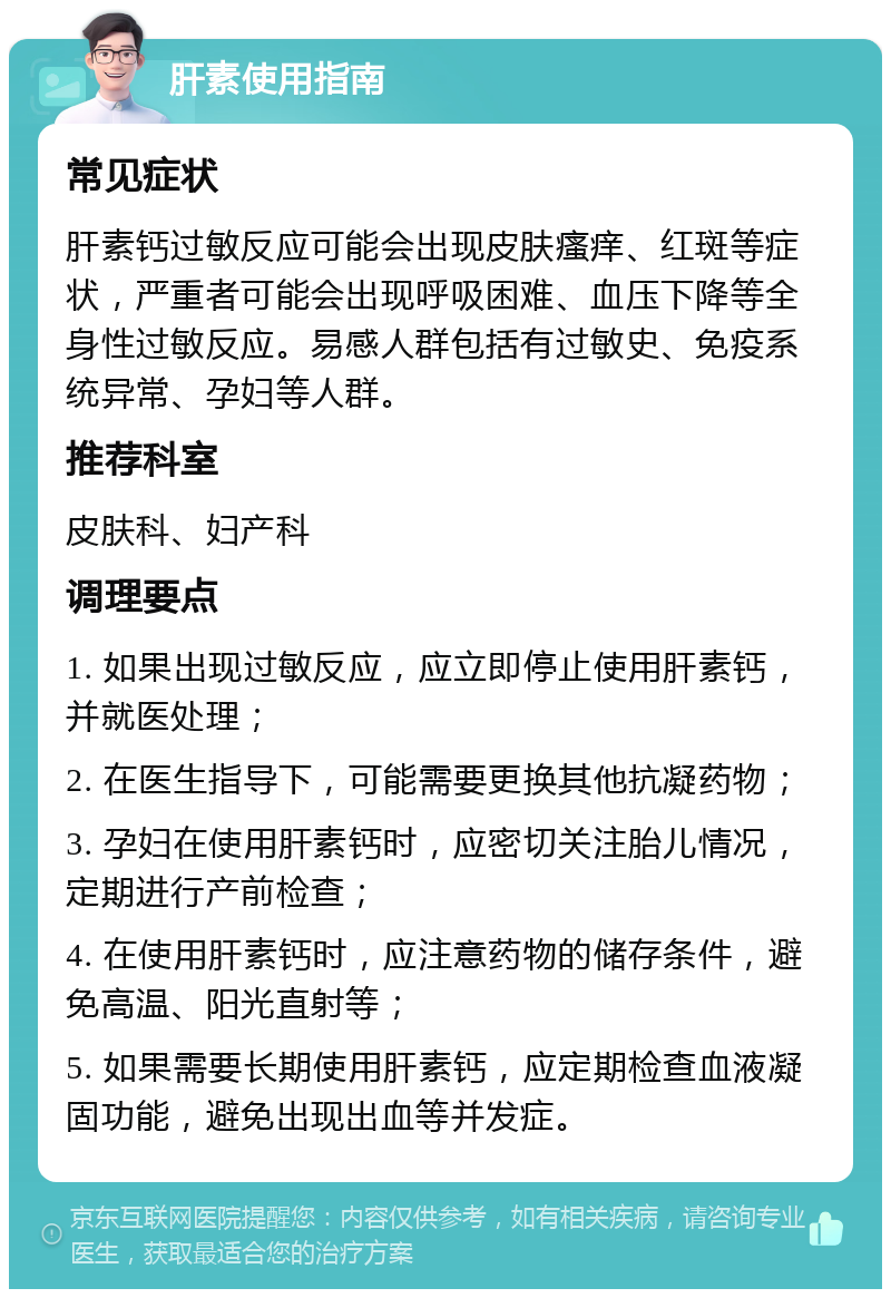 肝素使用指南 常见症状 肝素钙过敏反应可能会出现皮肤瘙痒、红斑等症状，严重者可能会出现呼吸困难、血压下降等全身性过敏反应。易感人群包括有过敏史、免疫系统异常、孕妇等人群。 推荐科室 皮肤科、妇产科 调理要点 1. 如果出现过敏反应，应立即停止使用肝素钙，并就医处理； 2. 在医生指导下，可能需要更换其他抗凝药物； 3. 孕妇在使用肝素钙时，应密切关注胎儿情况，定期进行产前检查； 4. 在使用肝素钙时，应注意药物的储存条件，避免高温、阳光直射等； 5. 如果需要长期使用肝素钙，应定期检查血液凝固功能，避免出现出血等并发症。