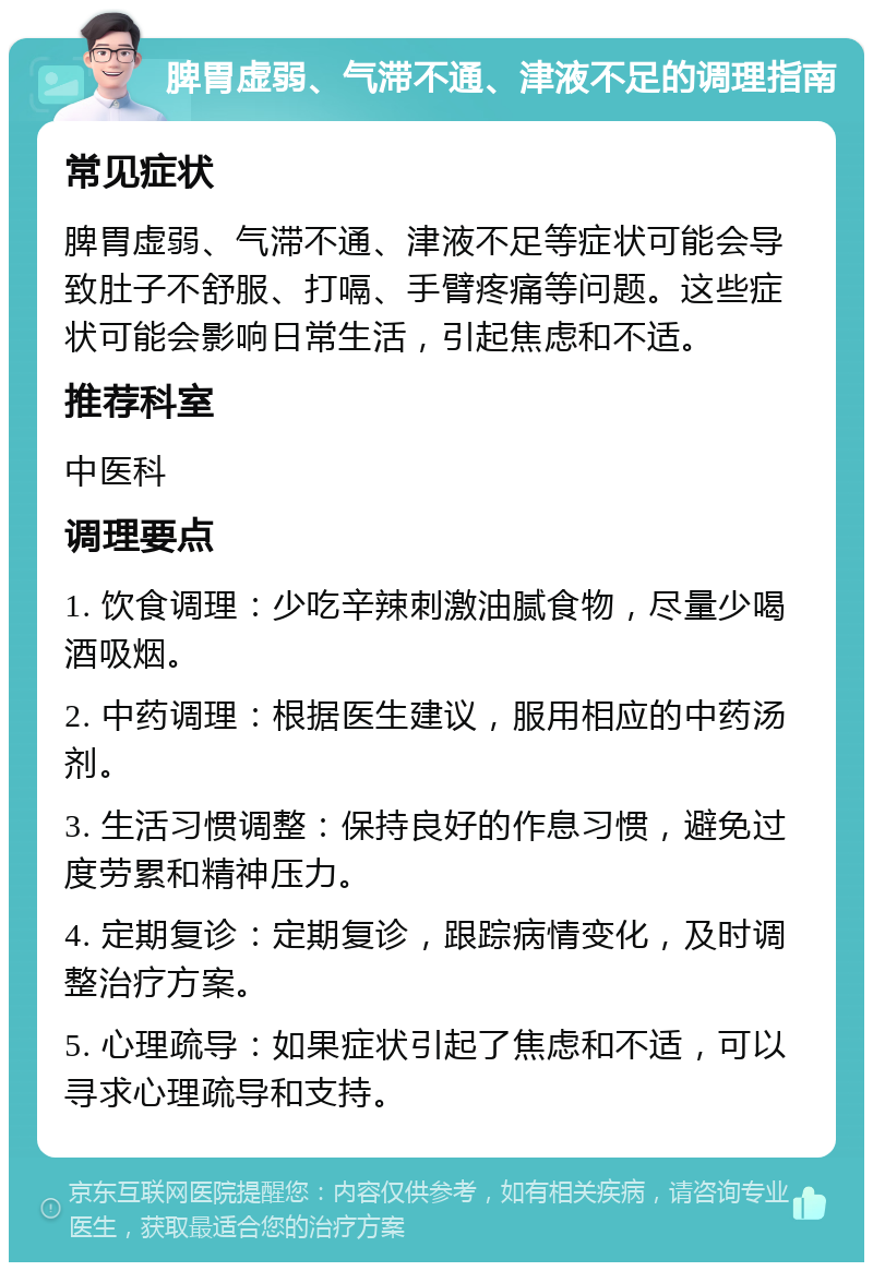 脾胃虚弱、气滞不通、津液不足的调理指南 常见症状 脾胃虚弱、气滞不通、津液不足等症状可能会导致肚子不舒服、打嗝、手臂疼痛等问题。这些症状可能会影响日常生活，引起焦虑和不适。 推荐科室 中医科 调理要点 1. 饮食调理：少吃辛辣刺激油腻食物，尽量少喝酒吸烟。 2. 中药调理：根据医生建议，服用相应的中药汤剂。 3. 生活习惯调整：保持良好的作息习惯，避免过度劳累和精神压力。 4. 定期复诊：定期复诊，跟踪病情变化，及时调整治疗方案。 5. 心理疏导：如果症状引起了焦虑和不适，可以寻求心理疏导和支持。