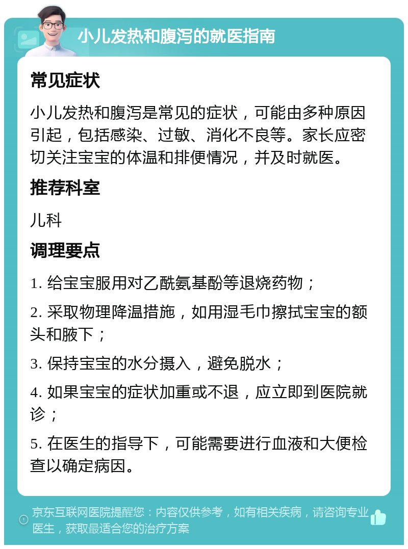 小儿发热和腹泻的就医指南 常见症状 小儿发热和腹泻是常见的症状，可能由多种原因引起，包括感染、过敏、消化不良等。家长应密切关注宝宝的体温和排便情况，并及时就医。 推荐科室 儿科 调理要点 1. 给宝宝服用对乙酰氨基酚等退烧药物； 2. 采取物理降温措施，如用湿毛巾擦拭宝宝的额头和腋下； 3. 保持宝宝的水分摄入，避免脱水； 4. 如果宝宝的症状加重或不退，应立即到医院就诊； 5. 在医生的指导下，可能需要进行血液和大便检查以确定病因。