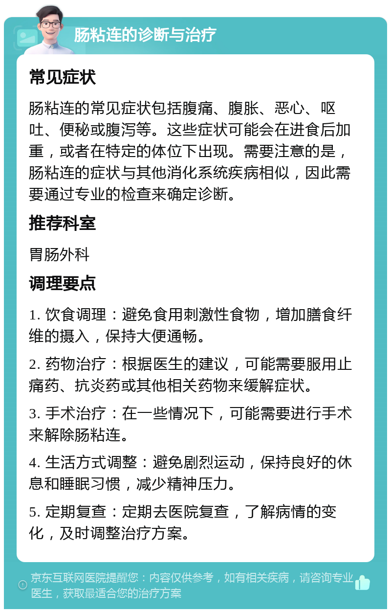 肠粘连的诊断与治疗 常见症状 肠粘连的常见症状包括腹痛、腹胀、恶心、呕吐、便秘或腹泻等。这些症状可能会在进食后加重，或者在特定的体位下出现。需要注意的是，肠粘连的症状与其他消化系统疾病相似，因此需要通过专业的检查来确定诊断。 推荐科室 胃肠外科 调理要点 1. 饮食调理：避免食用刺激性食物，增加膳食纤维的摄入，保持大便通畅。 2. 药物治疗：根据医生的建议，可能需要服用止痛药、抗炎药或其他相关药物来缓解症状。 3. 手术治疗：在一些情况下，可能需要进行手术来解除肠粘连。 4. 生活方式调整：避免剧烈运动，保持良好的休息和睡眠习惯，减少精神压力。 5. 定期复查：定期去医院复查，了解病情的变化，及时调整治疗方案。