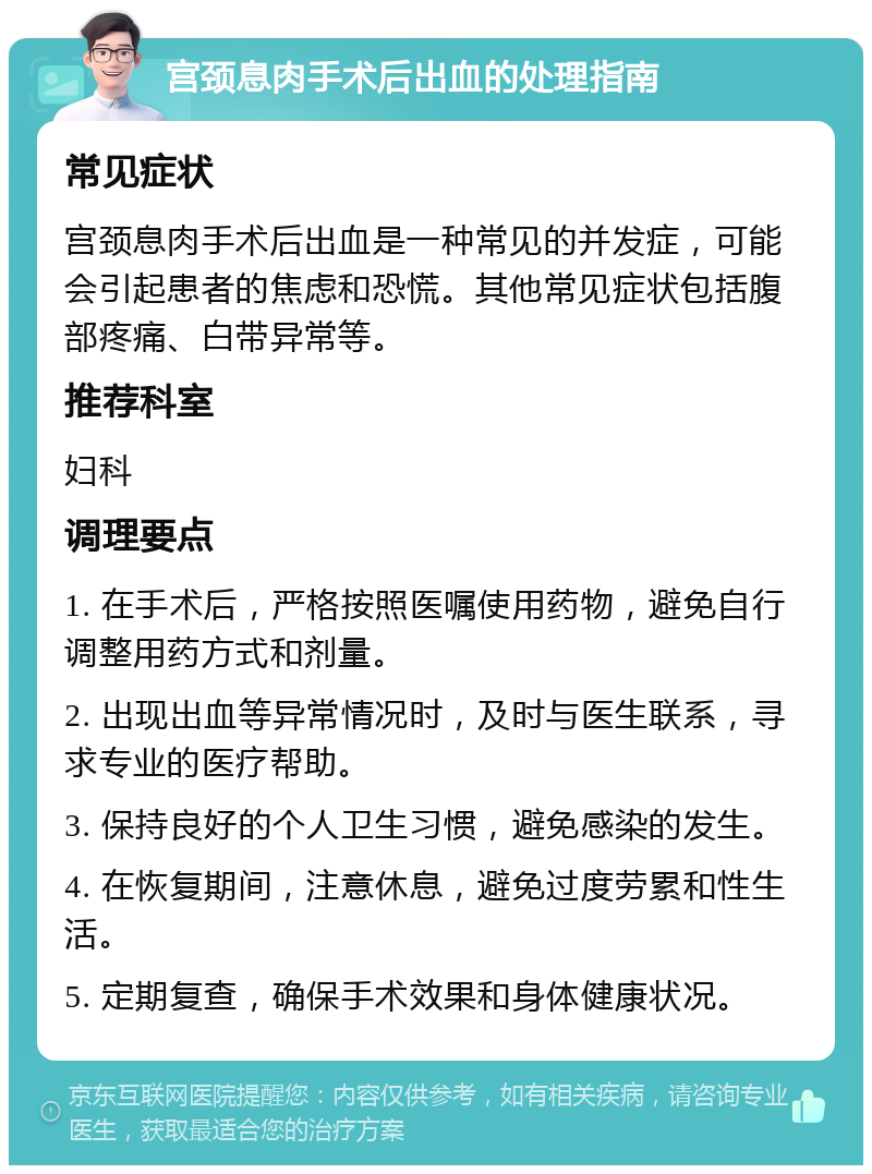 宫颈息肉手术后出血的处理指南 常见症状 宫颈息肉手术后出血是一种常见的并发症，可能会引起患者的焦虑和恐慌。其他常见症状包括腹部疼痛、白带异常等。 推荐科室 妇科 调理要点 1. 在手术后，严格按照医嘱使用药物，避免自行调整用药方式和剂量。 2. 出现出血等异常情况时，及时与医生联系，寻求专业的医疗帮助。 3. 保持良好的个人卫生习惯，避免感染的发生。 4. 在恢复期间，注意休息，避免过度劳累和性生活。 5. 定期复查，确保手术效果和身体健康状况。