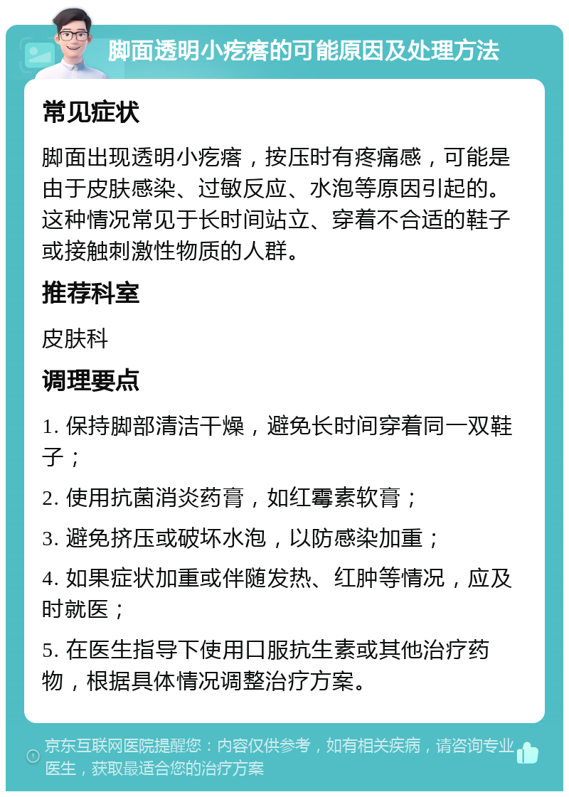 脚面透明小疙瘩的可能原因及处理方法 常见症状 脚面出现透明小疙瘩，按压时有疼痛感，可能是由于皮肤感染、过敏反应、水泡等原因引起的。这种情况常见于长时间站立、穿着不合适的鞋子或接触刺激性物质的人群。 推荐科室 皮肤科 调理要点 1. 保持脚部清洁干燥，避免长时间穿着同一双鞋子； 2. 使用抗菌消炎药膏，如红霉素软膏； 3. 避免挤压或破坏水泡，以防感染加重； 4. 如果症状加重或伴随发热、红肿等情况，应及时就医； 5. 在医生指导下使用口服抗生素或其他治疗药物，根据具体情况调整治疗方案。