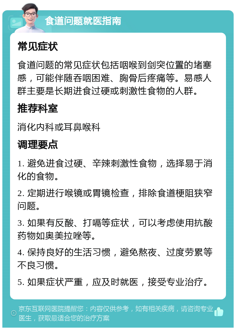 食道问题就医指南 常见症状 食道问题的常见症状包括咽喉到剑突位置的堵塞感，可能伴随吞咽困难、胸骨后疼痛等。易感人群主要是长期进食过硬或刺激性食物的人群。 推荐科室 消化内科或耳鼻喉科 调理要点 1. 避免进食过硬、辛辣刺激性食物，选择易于消化的食物。 2. 定期进行喉镜或胃镜检查，排除食道梗阻狭窄问题。 3. 如果有反酸、打嗝等症状，可以考虑使用抗酸药物如奥美拉唑等。 4. 保持良好的生活习惯，避免熬夜、过度劳累等不良习惯。 5. 如果症状严重，应及时就医，接受专业治疗。