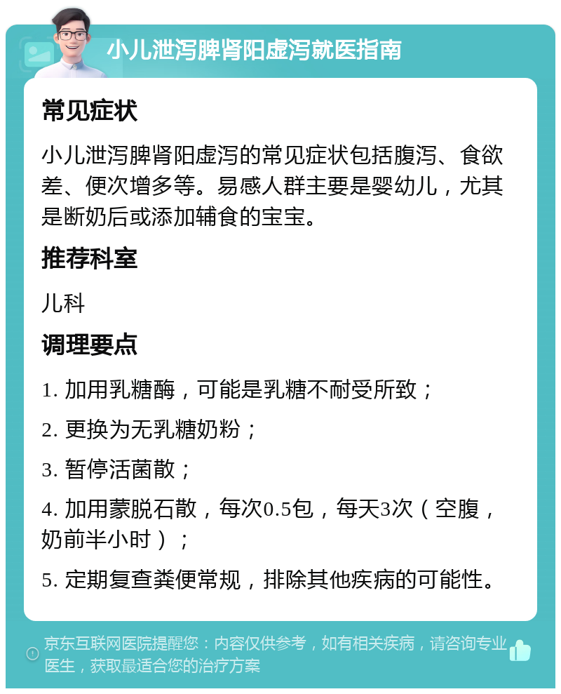 小儿泄泻脾肾阳虚泻就医指南 常见症状 小儿泄泻脾肾阳虚泻的常见症状包括腹泻、食欲差、便次增多等。易感人群主要是婴幼儿，尤其是断奶后或添加辅食的宝宝。 推荐科室 儿科 调理要点 1. 加用乳糖酶，可能是乳糖不耐受所致； 2. 更换为无乳糖奶粉； 3. 暂停活菌散； 4. 加用蒙脱石散，每次0.5包，每天3次（空腹，奶前半小时）； 5. 定期复查粪便常规，排除其他疾病的可能性。