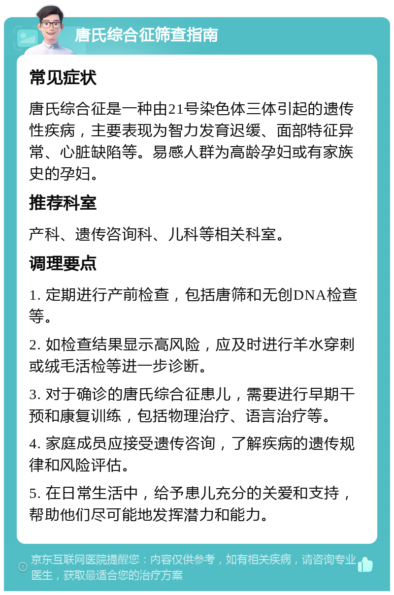 唐氏综合征筛查指南 常见症状 唐氏综合征是一种由21号染色体三体引起的遗传性疾病，主要表现为智力发育迟缓、面部特征异常、心脏缺陷等。易感人群为高龄孕妇或有家族史的孕妇。 推荐科室 产科、遗传咨询科、儿科等相关科室。 调理要点 1. 定期进行产前检查，包括唐筛和无创DNA检查等。 2. 如检查结果显示高风险，应及时进行羊水穿刺或绒毛活检等进一步诊断。 3. 对于确诊的唐氏综合征患儿，需要进行早期干预和康复训练，包括物理治疗、语言治疗等。 4. 家庭成员应接受遗传咨询，了解疾病的遗传规律和风险评估。 5. 在日常生活中，给予患儿充分的关爱和支持，帮助他们尽可能地发挥潜力和能力。