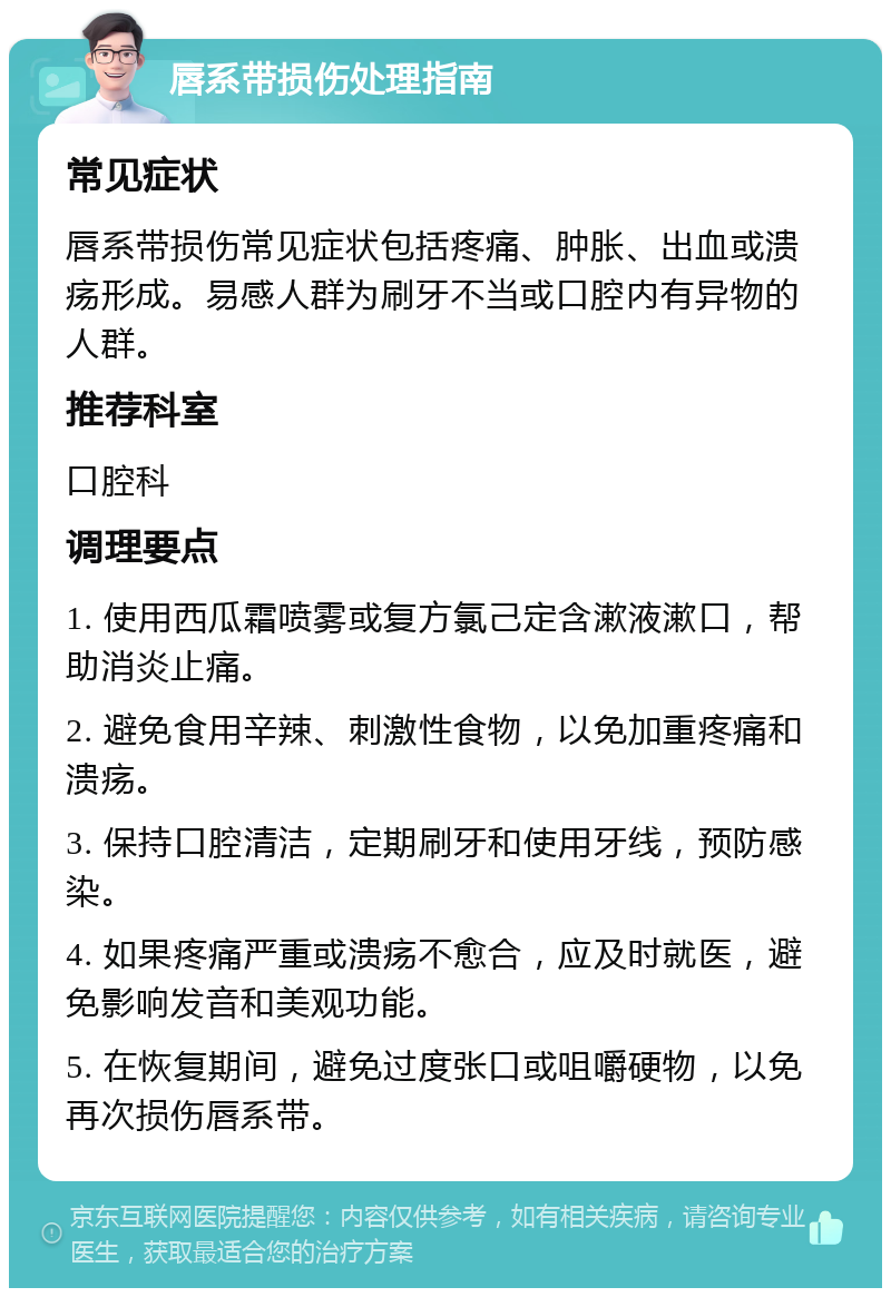 唇系带损伤处理指南 常见症状 唇系带损伤常见症状包括疼痛、肿胀、出血或溃疡形成。易感人群为刷牙不当或口腔内有异物的人群。 推荐科室 口腔科 调理要点 1. 使用西瓜霜喷雾或复方氯己定含漱液漱口，帮助消炎止痛。 2. 避免食用辛辣、刺激性食物，以免加重疼痛和溃疡。 3. 保持口腔清洁，定期刷牙和使用牙线，预防感染。 4. 如果疼痛严重或溃疡不愈合，应及时就医，避免影响发音和美观功能。 5. 在恢复期间，避免过度张口或咀嚼硬物，以免再次损伤唇系带。