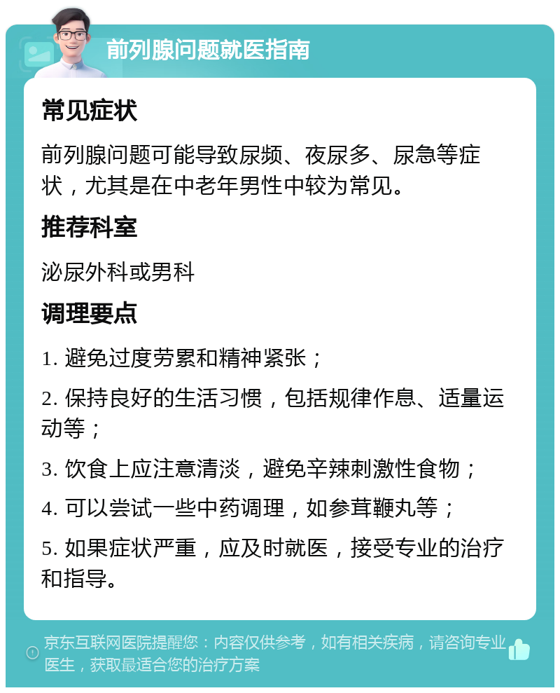 前列腺问题就医指南 常见症状 前列腺问题可能导致尿频、夜尿多、尿急等症状，尤其是在中老年男性中较为常见。 推荐科室 泌尿外科或男科 调理要点 1. 避免过度劳累和精神紧张； 2. 保持良好的生活习惯，包括规律作息、适量运动等； 3. 饮食上应注意清淡，避免辛辣刺激性食物； 4. 可以尝试一些中药调理，如参茸鞭丸等； 5. 如果症状严重，应及时就医，接受专业的治疗和指导。