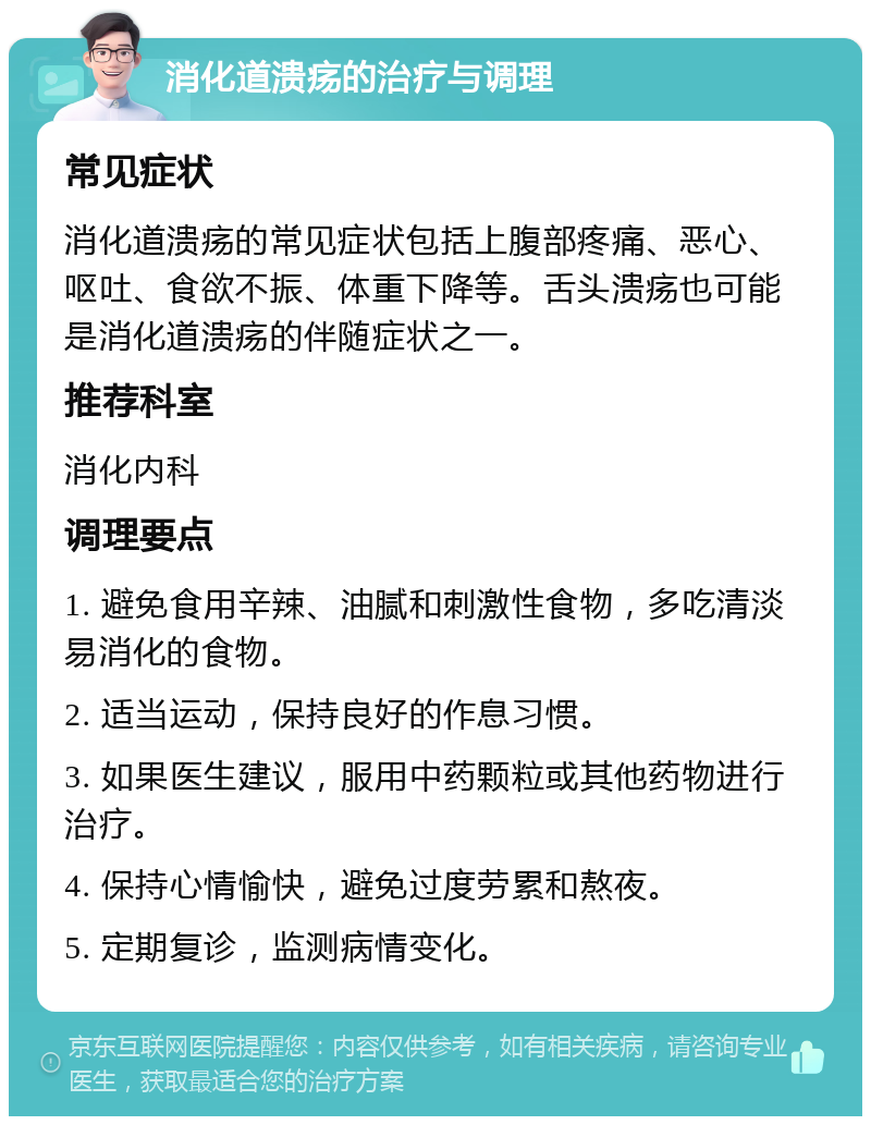 消化道溃疡的治疗与调理 常见症状 消化道溃疡的常见症状包括上腹部疼痛、恶心、呕吐、食欲不振、体重下降等。舌头溃疡也可能是消化道溃疡的伴随症状之一。 推荐科室 消化内科 调理要点 1. 避免食用辛辣、油腻和刺激性食物，多吃清淡易消化的食物。 2. 适当运动，保持良好的作息习惯。 3. 如果医生建议，服用中药颗粒或其他药物进行治疗。 4. 保持心情愉快，避免过度劳累和熬夜。 5. 定期复诊，监测病情变化。