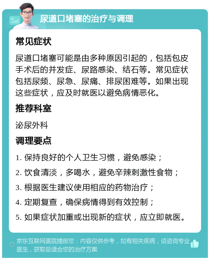 尿道口堵塞的治疗与调理 常见症状 尿道口堵塞可能是由多种原因引起的，包括包皮手术后的并发症、尿路感染、结石等。常见症状包括尿频、尿急、尿痛、排尿困难等。如果出现这些症状，应及时就医以避免病情恶化。 推荐科室 泌尿外科 调理要点 1. 保持良好的个人卫生习惯，避免感染； 2. 饮食清淡，多喝水，避免辛辣刺激性食物； 3. 根据医生建议使用相应的药物治疗； 4. 定期复查，确保病情得到有效控制； 5. 如果症状加重或出现新的症状，应立即就医。