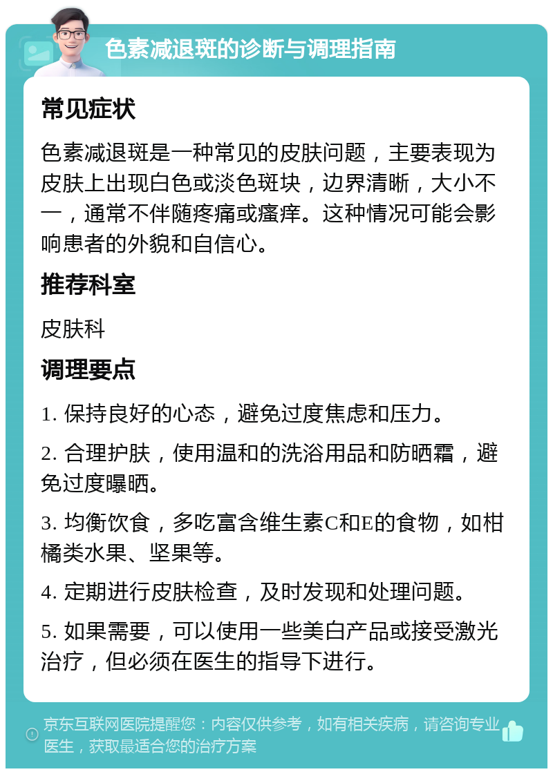 色素减退斑的诊断与调理指南 常见症状 色素减退斑是一种常见的皮肤问题，主要表现为皮肤上出现白色或淡色斑块，边界清晰，大小不一，通常不伴随疼痛或瘙痒。这种情况可能会影响患者的外貌和自信心。 推荐科室 皮肤科 调理要点 1. 保持良好的心态，避免过度焦虑和压力。 2. 合理护肤，使用温和的洗浴用品和防晒霜，避免过度曝晒。 3. 均衡饮食，多吃富含维生素C和E的食物，如柑橘类水果、坚果等。 4. 定期进行皮肤检查，及时发现和处理问题。 5. 如果需要，可以使用一些美白产品或接受激光治疗，但必须在医生的指导下进行。