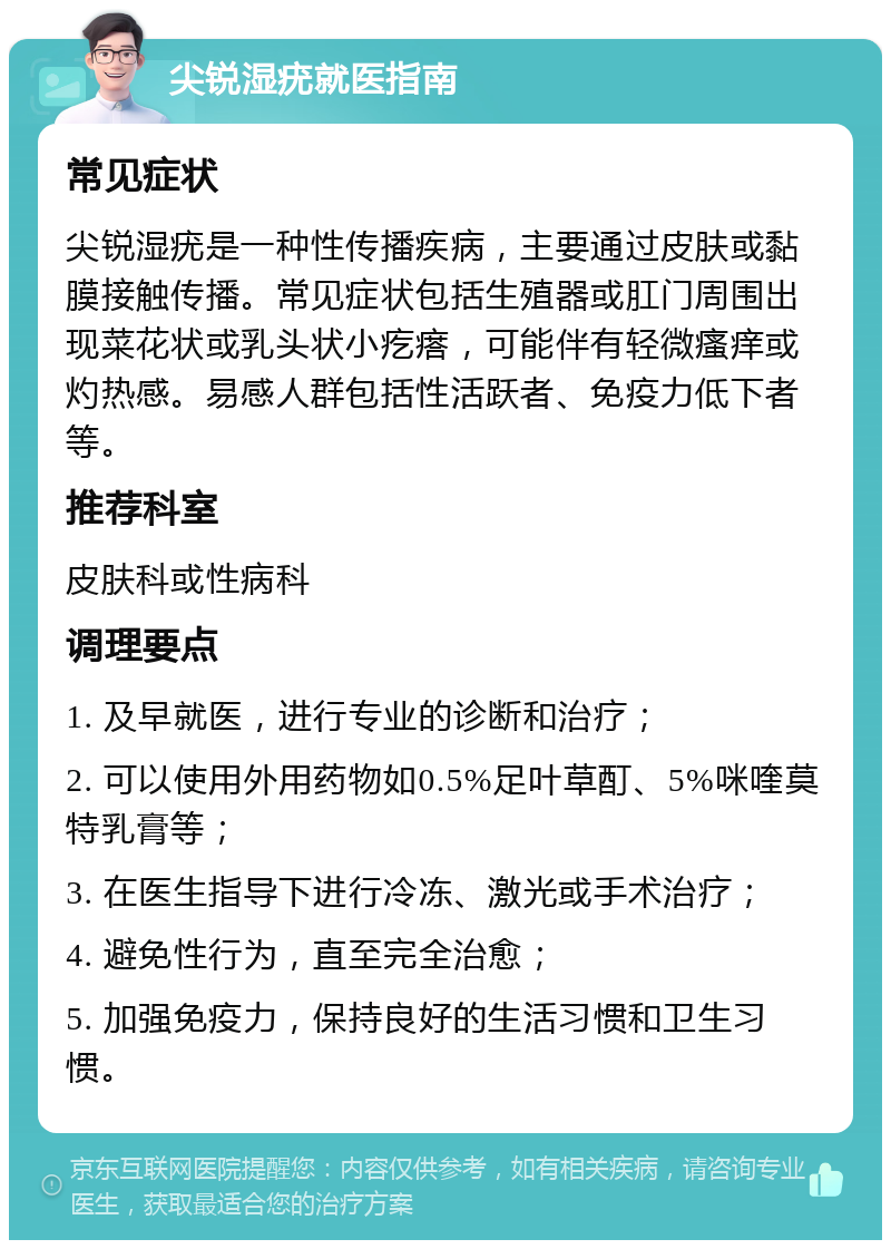 尖锐湿疣就医指南 常见症状 尖锐湿疣是一种性传播疾病，主要通过皮肤或黏膜接触传播。常见症状包括生殖器或肛门周围出现菜花状或乳头状小疙瘩，可能伴有轻微瘙痒或灼热感。易感人群包括性活跃者、免疫力低下者等。 推荐科室 皮肤科或性病科 调理要点 1. 及早就医，进行专业的诊断和治疗； 2. 可以使用外用药物如0.5%足叶草酊、5%咪喹莫特乳膏等； 3. 在医生指导下进行冷冻、激光或手术治疗； 4. 避免性行为，直至完全治愈； 5. 加强免疫力，保持良好的生活习惯和卫生习惯。