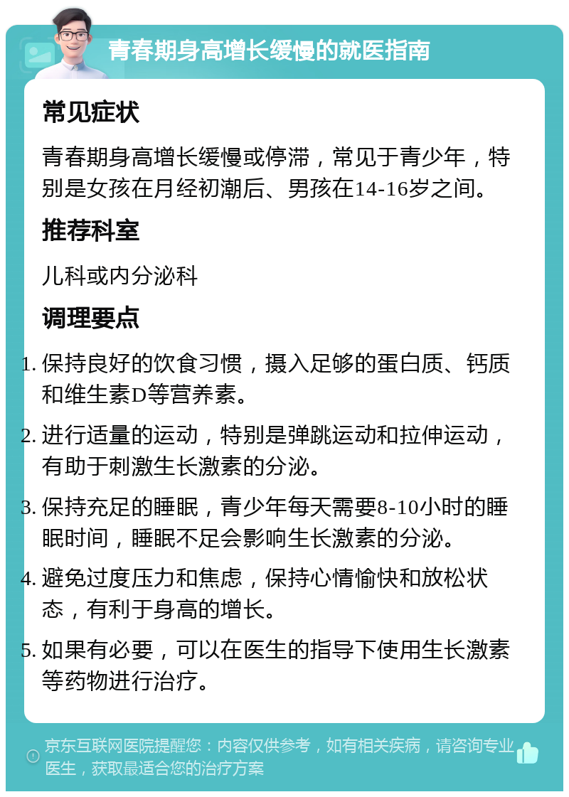 青春期身高增长缓慢的就医指南 常见症状 青春期身高增长缓慢或停滞，常见于青少年，特别是女孩在月经初潮后、男孩在14-16岁之间。 推荐科室 儿科或内分泌科 调理要点 保持良好的饮食习惯，摄入足够的蛋白质、钙质和维生素D等营养素。 进行适量的运动，特别是弹跳运动和拉伸运动，有助于刺激生长激素的分泌。 保持充足的睡眠，青少年每天需要8-10小时的睡眠时间，睡眠不足会影响生长激素的分泌。 避免过度压力和焦虑，保持心情愉快和放松状态，有利于身高的增长。 如果有必要，可以在医生的指导下使用生长激素等药物进行治疗。