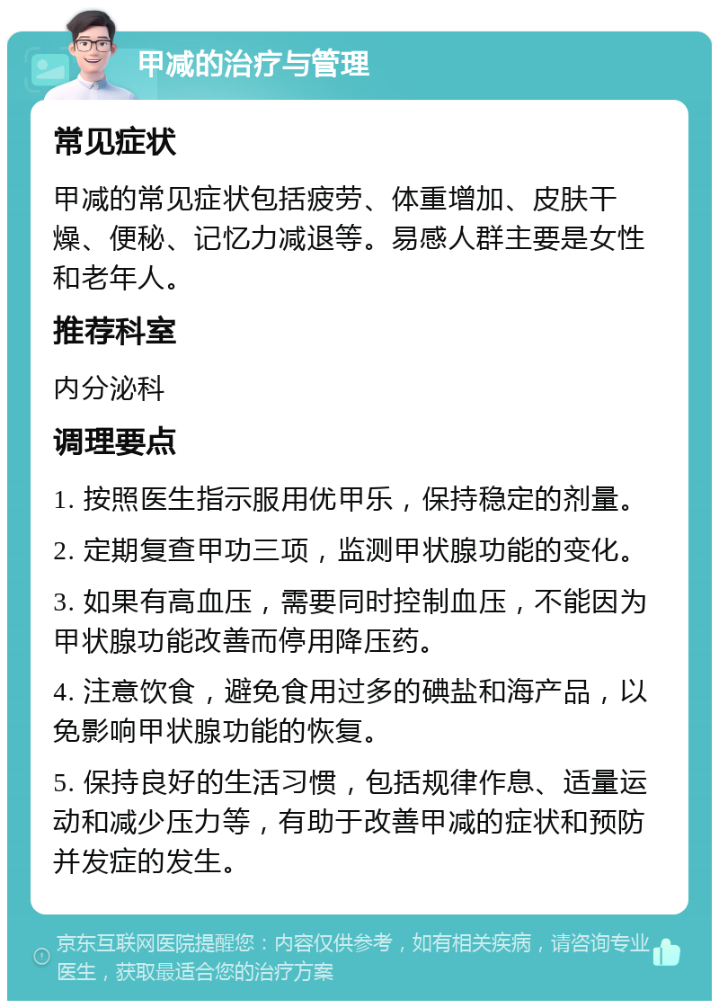 甲减的治疗与管理 常见症状 甲减的常见症状包括疲劳、体重增加、皮肤干燥、便秘、记忆力减退等。易感人群主要是女性和老年人。 推荐科室 内分泌科 调理要点 1. 按照医生指示服用优甲乐，保持稳定的剂量。 2. 定期复查甲功三项，监测甲状腺功能的变化。 3. 如果有高血压，需要同时控制血压，不能因为甲状腺功能改善而停用降压药。 4. 注意饮食，避免食用过多的碘盐和海产品，以免影响甲状腺功能的恢复。 5. 保持良好的生活习惯，包括规律作息、适量运动和减少压力等，有助于改善甲减的症状和预防并发症的发生。