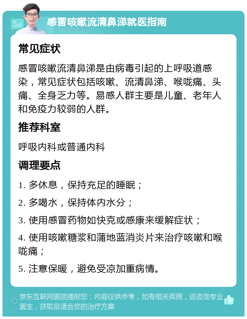 感冒咳嗽流清鼻涕就医指南 常见症状 感冒咳嗽流清鼻涕是由病毒引起的上呼吸道感染，常见症状包括咳嗽、流清鼻涕、喉咙痛、头痛、全身乏力等。易感人群主要是儿童、老年人和免疫力较弱的人群。 推荐科室 呼吸内科或普通内科 调理要点 1. 多休息，保持充足的睡眠； 2. 多喝水，保持体内水分； 3. 使用感冒药物如快克或感康来缓解症状； 4. 使用咳嗽糖浆和蒲地蓝消炎片来治疗咳嗽和喉咙痛； 5. 注意保暖，避免受凉加重病情。