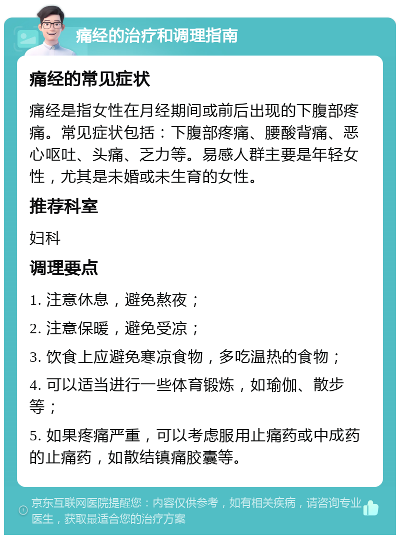 痛经的治疗和调理指南 痛经的常见症状 痛经是指女性在月经期间或前后出现的下腹部疼痛。常见症状包括：下腹部疼痛、腰酸背痛、恶心呕吐、头痛、乏力等。易感人群主要是年轻女性，尤其是未婚或未生育的女性。 推荐科室 妇科 调理要点 1. 注意休息，避免熬夜； 2. 注意保暖，避免受凉； 3. 饮食上应避免寒凉食物，多吃温热的食物； 4. 可以适当进行一些体育锻炼，如瑜伽、散步等； 5. 如果疼痛严重，可以考虑服用止痛药或中成药的止痛药，如散结镇痛胶囊等。