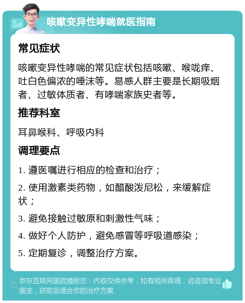 咳嗽变异性哮喘就医指南 常见症状 咳嗽变异性哮喘的常见症状包括咳嗽、喉咙痒、吐白色偏浓的唾沫等。易感人群主要是长期吸烟者、过敏体质者、有哮喘家族史者等。 推荐科室 耳鼻喉科、呼吸内科 调理要点 1. 遵医嘱进行相应的检查和治疗； 2. 使用激素类药物，如醋酸泼尼松，来缓解症状； 3. 避免接触过敏原和刺激性气味； 4. 做好个人防护，避免感冒等呼吸道感染； 5. 定期复诊，调整治疗方案。