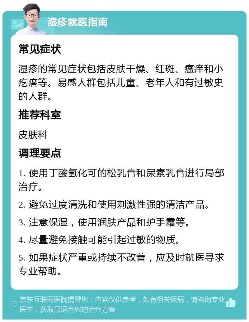 湿疹就医指南 常见症状 湿疹的常见症状包括皮肤干燥、红斑、瘙痒和小疙瘩等。易感人群包括儿童、老年人和有过敏史的人群。 推荐科室 皮肤科 调理要点 1. 使用丁酸氢化可的松乳膏和尿素乳膏进行局部治疗。 2. 避免过度清洗和使用刺激性强的清洁产品。 3. 注意保湿，使用润肤产品和护手霜等。 4. 尽量避免接触可能引起过敏的物质。 5. 如果症状严重或持续不改善，应及时就医寻求专业帮助。