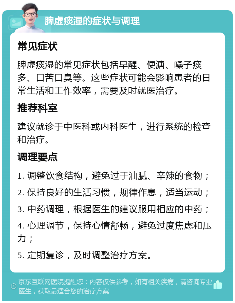 脾虚痰湿的症状与调理 常见症状 脾虚痰湿的常见症状包括早醒、便溏、嗓子痰多、口苦口臭等。这些症状可能会影响患者的日常生活和工作效率，需要及时就医治疗。 推荐科室 建议就诊于中医科或内科医生，进行系统的检查和治疗。 调理要点 1. 调整饮食结构，避免过于油腻、辛辣的食物； 2. 保持良好的生活习惯，规律作息，适当运动； 3. 中药调理，根据医生的建议服用相应的中药； 4. 心理调节，保持心情舒畅，避免过度焦虑和压力； 5. 定期复诊，及时调整治疗方案。