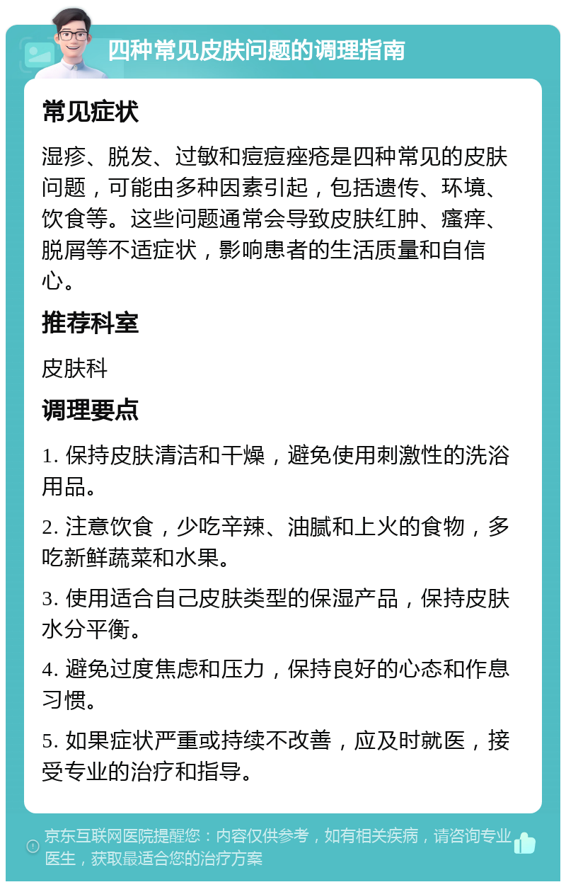 四种常见皮肤问题的调理指南 常见症状 湿疹、脱发、过敏和痘痘痤疮是四种常见的皮肤问题，可能由多种因素引起，包括遗传、环境、饮食等。这些问题通常会导致皮肤红肿、瘙痒、脱屑等不适症状，影响患者的生活质量和自信心。 推荐科室 皮肤科 调理要点 1. 保持皮肤清洁和干燥，避免使用刺激性的洗浴用品。 2. 注意饮食，少吃辛辣、油腻和上火的食物，多吃新鲜蔬菜和水果。 3. 使用适合自己皮肤类型的保湿产品，保持皮肤水分平衡。 4. 避免过度焦虑和压力，保持良好的心态和作息习惯。 5. 如果症状严重或持续不改善，应及时就医，接受专业的治疗和指导。