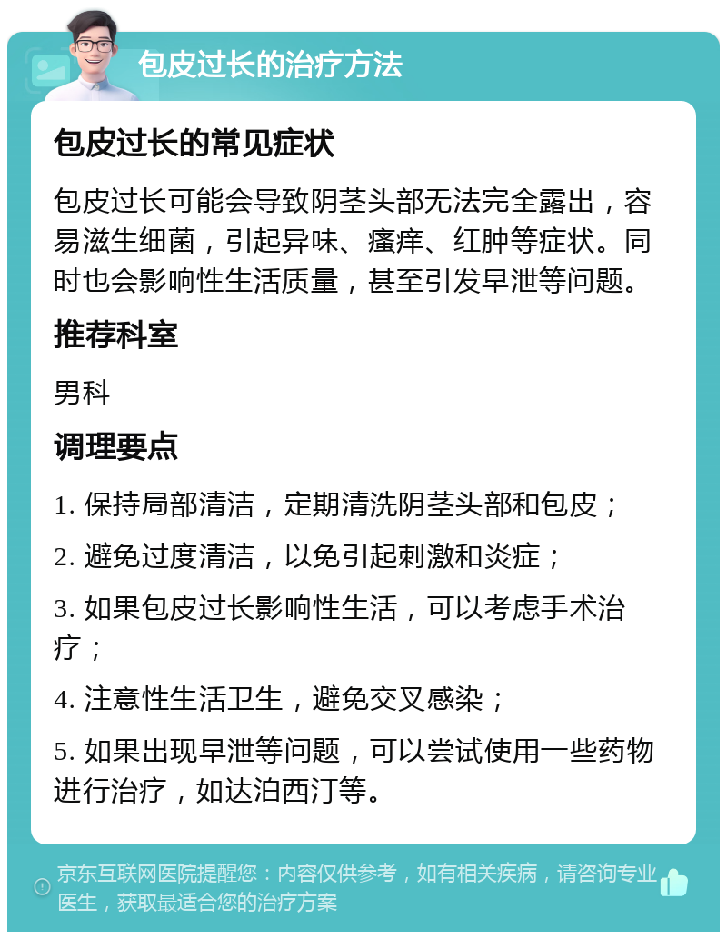 包皮过长的治疗方法 包皮过长的常见症状 包皮过长可能会导致阴茎头部无法完全露出，容易滋生细菌，引起异味、瘙痒、红肿等症状。同时也会影响性生活质量，甚至引发早泄等问题。 推荐科室 男科 调理要点 1. 保持局部清洁，定期清洗阴茎头部和包皮； 2. 避免过度清洁，以免引起刺激和炎症； 3. 如果包皮过长影响性生活，可以考虑手术治疗； 4. 注意性生活卫生，避免交叉感染； 5. 如果出现早泄等问题，可以尝试使用一些药物进行治疗，如达泊西汀等。