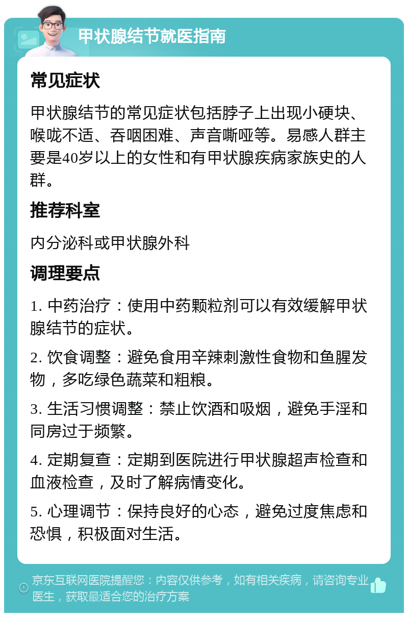 甲状腺结节就医指南 常见症状 甲状腺结节的常见症状包括脖子上出现小硬块、喉咙不适、吞咽困难、声音嘶哑等。易感人群主要是40岁以上的女性和有甲状腺疾病家族史的人群。 推荐科室 内分泌科或甲状腺外科 调理要点 1. 中药治疗：使用中药颗粒剂可以有效缓解甲状腺结节的症状。 2. 饮食调整：避免食用辛辣刺激性食物和鱼腥发物，多吃绿色蔬菜和粗粮。 3. 生活习惯调整：禁止饮酒和吸烟，避免手淫和同房过于频繁。 4. 定期复查：定期到医院进行甲状腺超声检查和血液检查，及时了解病情变化。 5. 心理调节：保持良好的心态，避免过度焦虑和恐惧，积极面对生活。