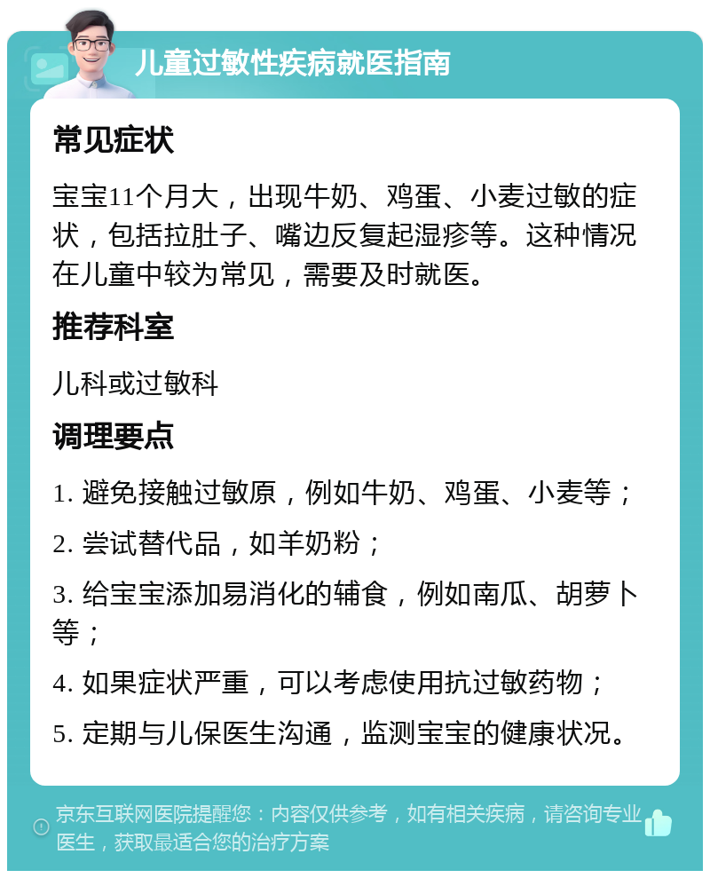 儿童过敏性疾病就医指南 常见症状 宝宝11个月大，出现牛奶、鸡蛋、小麦过敏的症状，包括拉肚子、嘴边反复起湿疹等。这种情况在儿童中较为常见，需要及时就医。 推荐科室 儿科或过敏科 调理要点 1. 避免接触过敏原，例如牛奶、鸡蛋、小麦等； 2. 尝试替代品，如羊奶粉； 3. 给宝宝添加易消化的辅食，例如南瓜、胡萝卜等； 4. 如果症状严重，可以考虑使用抗过敏药物； 5. 定期与儿保医生沟通，监测宝宝的健康状况。