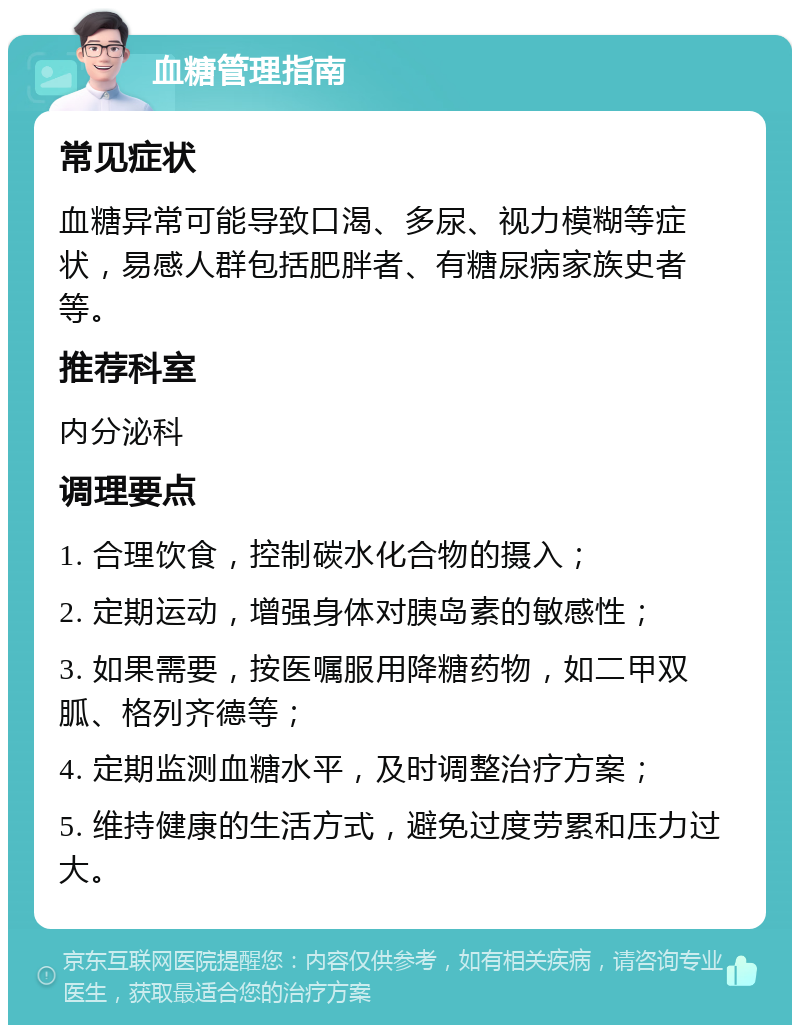 血糖管理指南 常见症状 血糖异常可能导致口渴、多尿、视力模糊等症状，易感人群包括肥胖者、有糖尿病家族史者等。 推荐科室 内分泌科 调理要点 1. 合理饮食，控制碳水化合物的摄入； 2. 定期运动，增强身体对胰岛素的敏感性； 3. 如果需要，按医嘱服用降糖药物，如二甲双胍、格列齐德等； 4. 定期监测血糖水平，及时调整治疗方案； 5. 维持健康的生活方式，避免过度劳累和压力过大。