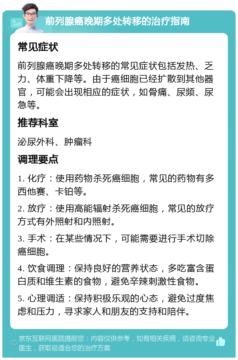 前列腺癌晚期多处转移的治疗指南 常见症状 前列腺癌晚期多处转移的常见症状包括发热、乏力、体重下降等。由于癌细胞已经扩散到其他器官，可能会出现相应的症状，如骨痛、尿频、尿急等。 推荐科室 泌尿外科、肿瘤科 调理要点 1. 化疗：使用药物杀死癌细胞，常见的药物有多西他赛、卡铂等。 2. 放疗：使用高能辐射杀死癌细胞，常见的放疗方式有外照射和内照射。 3. 手术：在某些情况下，可能需要进行手术切除癌细胞。 4. 饮食调理：保持良好的营养状态，多吃富含蛋白质和维生素的食物，避免辛辣刺激性食物。 5. 心理调适：保持积极乐观的心态，避免过度焦虑和压力，寻求家人和朋友的支持和陪伴。