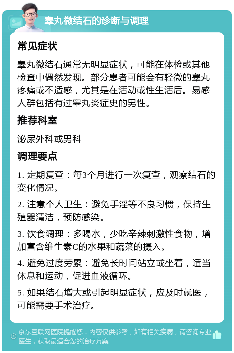 睾丸微结石的诊断与调理 常见症状 睾丸微结石通常无明显症状，可能在体检或其他检查中偶然发现。部分患者可能会有轻微的睾丸疼痛或不适感，尤其是在活动或性生活后。易感人群包括有过睾丸炎症史的男性。 推荐科室 泌尿外科或男科 调理要点 1. 定期复查：每3个月进行一次复查，观察结石的变化情况。 2. 注意个人卫生：避免手淫等不良习惯，保持生殖器清洁，预防感染。 3. 饮食调理：多喝水，少吃辛辣刺激性食物，增加富含维生素C的水果和蔬菜的摄入。 4. 避免过度劳累：避免长时间站立或坐着，适当休息和运动，促进血液循环。 5. 如果结石增大或引起明显症状，应及时就医，可能需要手术治疗。