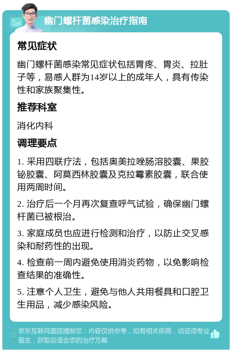 幽门螺杆菌感染治疗指南 常见症状 幽门螺杆菌感染常见症状包括胃疼、胃炎、拉肚子等，易感人群为14岁以上的成年人，具有传染性和家族聚集性。 推荐科室 消化内科 调理要点 1. 采用四联疗法，包括奥美拉唑肠溶胶囊、果胶铋胶囊、阿莫西林胶囊及克拉霉素胶囊，联合使用两周时间。 2. 治疗后一个月再次复查呼气试验，确保幽门螺杆菌已被根治。 3. 家庭成员也应进行检测和治疗，以防止交叉感染和耐药性的出现。 4. 检查前一周内避免使用消炎药物，以免影响检查结果的准确性。 5. 注意个人卫生，避免与他人共用餐具和口腔卫生用品，减少感染风险。