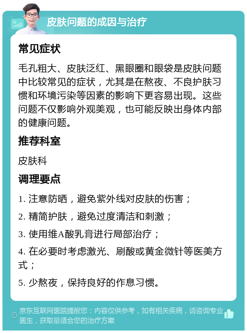 皮肤问题的成因与治疗 常见症状 毛孔粗大、皮肤泛红、黑眼圈和眼袋是皮肤问题中比较常见的症状，尤其是在熬夜、不良护肤习惯和环境污染等因素的影响下更容易出现。这些问题不仅影响外观美观，也可能反映出身体内部的健康问题。 推荐科室 皮肤科 调理要点 1. 注意防晒，避免紫外线对皮肤的伤害； 2. 精简护肤，避免过度清洁和刺激； 3. 使用维A酸乳膏进行局部治疗； 4. 在必要时考虑激光、刷酸或黄金微针等医美方式； 5. 少熬夜，保持良好的作息习惯。