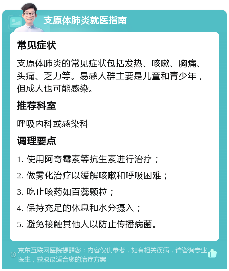 支原体肺炎就医指南 常见症状 支原体肺炎的常见症状包括发热、咳嗽、胸痛、头痛、乏力等。易感人群主要是儿童和青少年，但成人也可能感染。 推荐科室 呼吸内科或感染科 调理要点 1. 使用阿奇霉素等抗生素进行治疗； 2. 做雾化治疗以缓解咳嗽和呼吸困难； 3. 吃止咳药如百蕊颗粒； 4. 保持充足的休息和水分摄入； 5. 避免接触其他人以防止传播病菌。