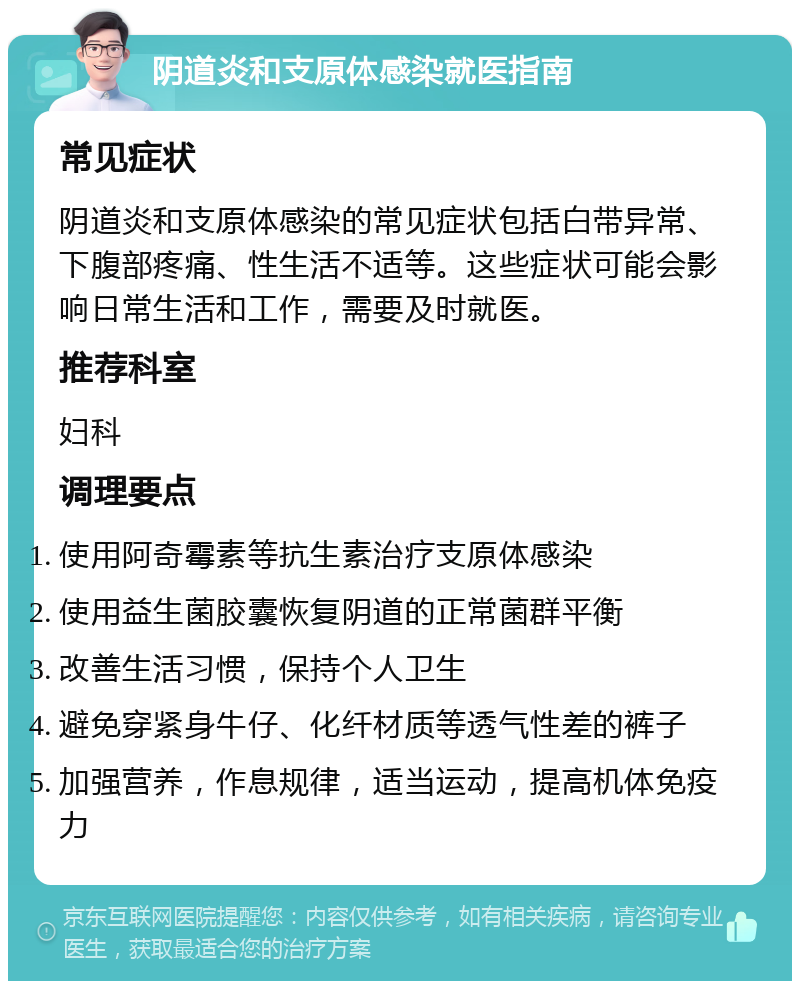 阴道炎和支原体感染就医指南 常见症状 阴道炎和支原体感染的常见症状包括白带异常、下腹部疼痛、性生活不适等。这些症状可能会影响日常生活和工作，需要及时就医。 推荐科室 妇科 调理要点 使用阿奇霉素等抗生素治疗支原体感染 使用益生菌胶囊恢复阴道的正常菌群平衡 改善生活习惯，保持个人卫生 避免穿紧身牛仔、化纤材质等透气性差的裤子 加强营养，作息规律，适当运动，提高机体免疫力