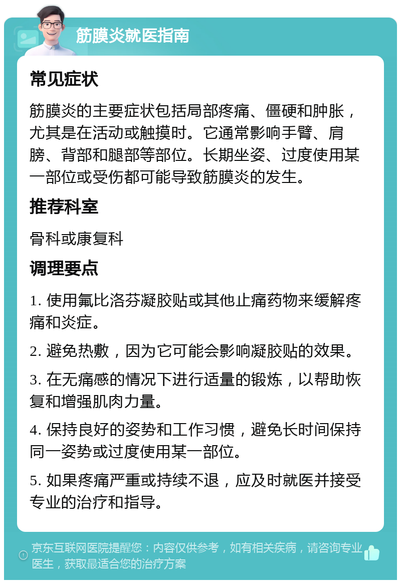 筋膜炎就医指南 常见症状 筋膜炎的主要症状包括局部疼痛、僵硬和肿胀，尤其是在活动或触摸时。它通常影响手臂、肩膀、背部和腿部等部位。长期坐姿、过度使用某一部位或受伤都可能导致筋膜炎的发生。 推荐科室 骨科或康复科 调理要点 1. 使用氟比洛芬凝胶贴或其他止痛药物来缓解疼痛和炎症。 2. 避免热敷，因为它可能会影响凝胶贴的效果。 3. 在无痛感的情况下进行适量的锻炼，以帮助恢复和增强肌肉力量。 4. 保持良好的姿势和工作习惯，避免长时间保持同一姿势或过度使用某一部位。 5. 如果疼痛严重或持续不退，应及时就医并接受专业的治疗和指导。