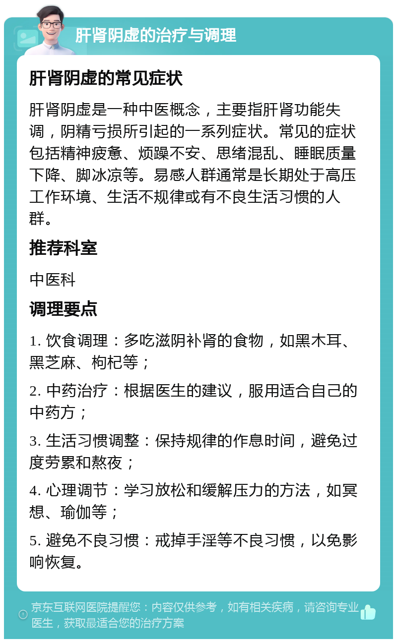 肝肾阴虚的治疗与调理 肝肾阴虚的常见症状 肝肾阴虚是一种中医概念，主要指肝肾功能失调，阴精亏损所引起的一系列症状。常见的症状包括精神疲惫、烦躁不安、思绪混乱、睡眠质量下降、脚冰凉等。易感人群通常是长期处于高压工作环境、生活不规律或有不良生活习惯的人群。 推荐科室 中医科 调理要点 1. 饮食调理：多吃滋阴补肾的食物，如黑木耳、黑芝麻、枸杞等； 2. 中药治疗：根据医生的建议，服用适合自己的中药方； 3. 生活习惯调整：保持规律的作息时间，避免过度劳累和熬夜； 4. 心理调节：学习放松和缓解压力的方法，如冥想、瑜伽等； 5. 避免不良习惯：戒掉手淫等不良习惯，以免影响恢复。