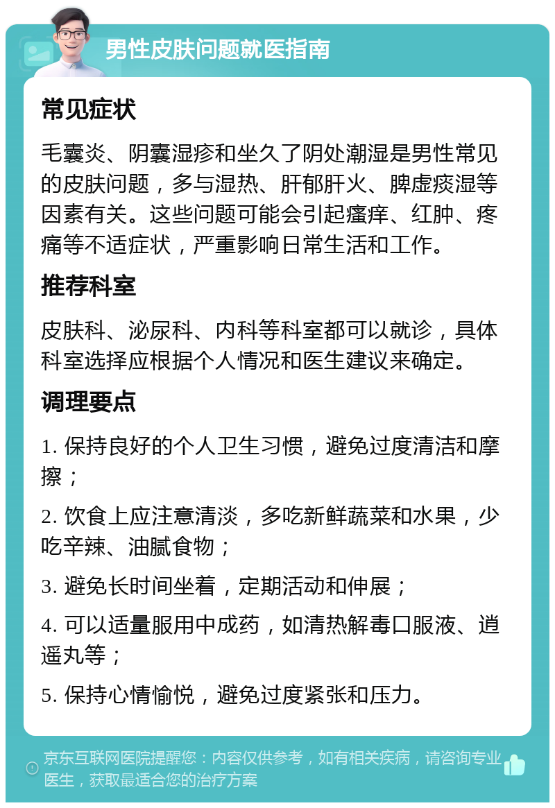 男性皮肤问题就医指南 常见症状 毛囊炎、阴囊湿疹和坐久了阴处潮湿是男性常见的皮肤问题，多与湿热、肝郁肝火、脾虚痰湿等因素有关。这些问题可能会引起瘙痒、红肿、疼痛等不适症状，严重影响日常生活和工作。 推荐科室 皮肤科、泌尿科、内科等科室都可以就诊，具体科室选择应根据个人情况和医生建议来确定。 调理要点 1. 保持良好的个人卫生习惯，避免过度清洁和摩擦； 2. 饮食上应注意清淡，多吃新鲜蔬菜和水果，少吃辛辣、油腻食物； 3. 避免长时间坐着，定期活动和伸展； 4. 可以适量服用中成药，如清热解毒口服液、逍遥丸等； 5. 保持心情愉悦，避免过度紧张和压力。