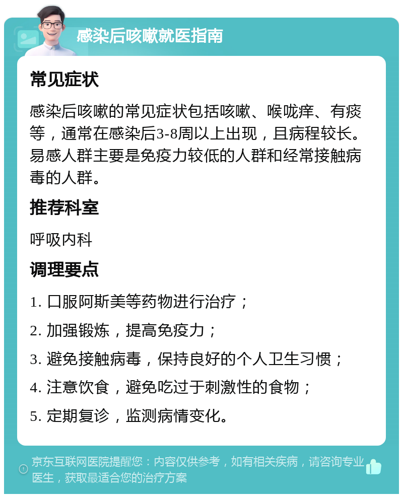 感染后咳嗽就医指南 常见症状 感染后咳嗽的常见症状包括咳嗽、喉咙痒、有痰等，通常在感染后3-8周以上出现，且病程较长。易感人群主要是免疫力较低的人群和经常接触病毒的人群。 推荐科室 呼吸内科 调理要点 1. 口服阿斯美等药物进行治疗； 2. 加强锻炼，提高免疫力； 3. 避免接触病毒，保持良好的个人卫生习惯； 4. 注意饮食，避免吃过于刺激性的食物； 5. 定期复诊，监测病情变化。